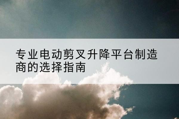 和顺电动剪叉升降平台厂家-专业电动剪叉升降平台制造商的选择指南