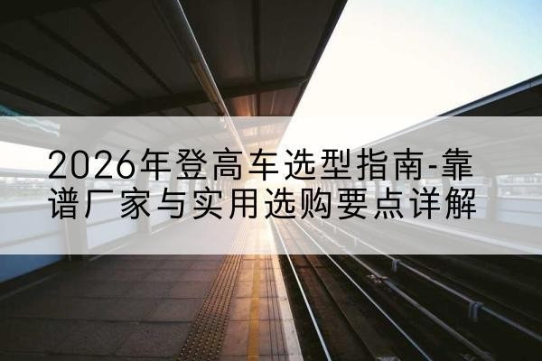 和顺登高车厂家推荐-2026年登高车选型指南-靠谱厂家与实用选购要点详解