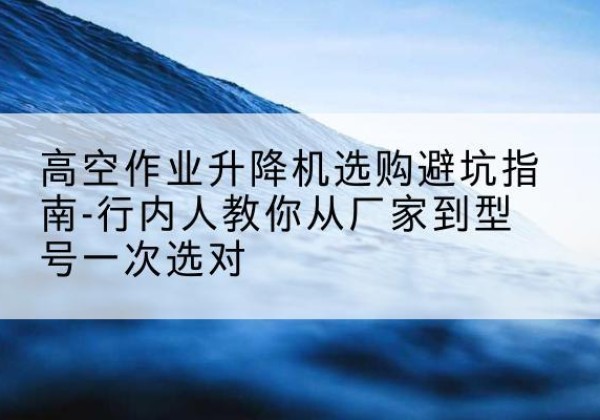 和顺升降平台厂家-高空作业升降机选购避坑指南-行内人教你从厂家到型号一次选对