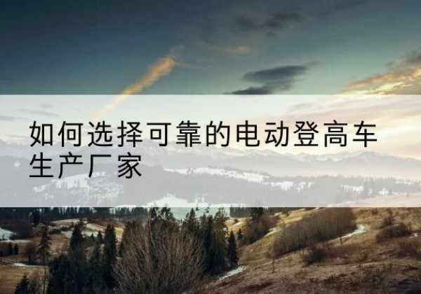 和顺电动登高车厂家-如何选择可靠的电动登高车生产厂家