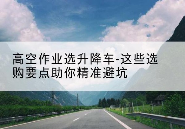 和顺升降车厂家-高空作业选升降车-这些选购要点助你*避坑