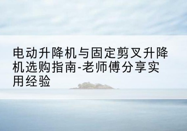 和顺电动升降机怎么选-电动升降机与固定剪叉升降机选购指南-老师傅分享实用经验