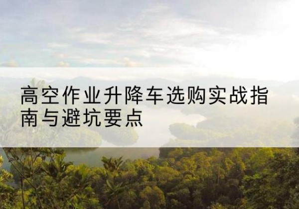 和顺升降车怎么选-高空作业升降车选购实战指南与避坑要点