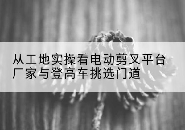 和顺电动剪叉升降平台厂家-从工地实操看电动剪叉平台厂家与登高车挑选门道