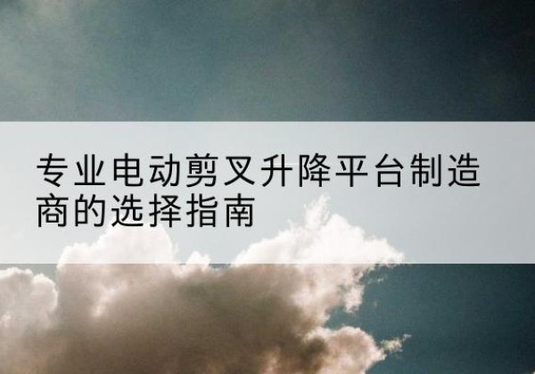 和顺电动剪叉升降平台厂家-专业电动剪叉升降平台制造商的选择指南