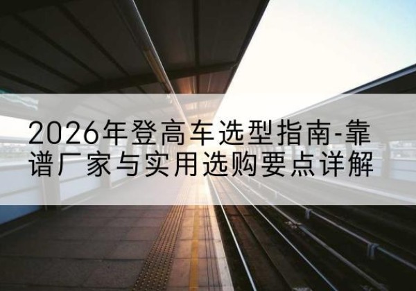 和顺登高车厂家推荐-2026年登高车选型指南-靠谱厂家与实用选购要点详解