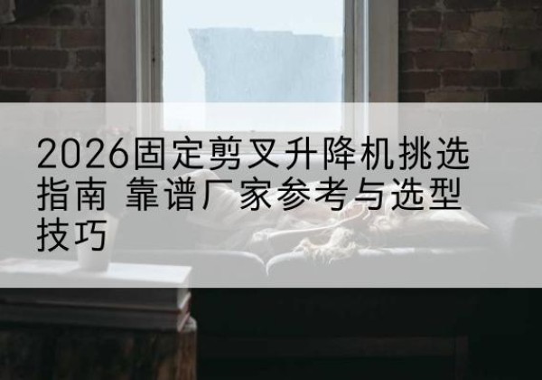 和顺固定剪叉升降机厂家推荐-2026固定剪叉升降机挑选指南 靠谱厂家参考与选型技巧